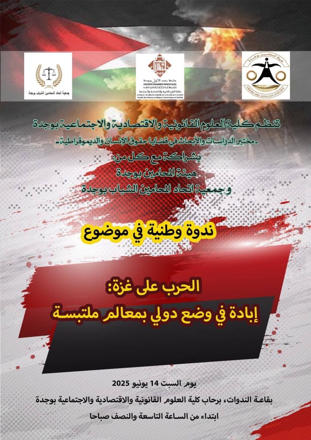 تنظم كلية العلوم القانونية و الإقتصادية والإجتماعية بوجدة مختبر الدراسات و الأبحاث في قضايا حقوق الإنسان و الديموقراطية – بشراكة مع كل من: هيئة المحامين بوجدة و جمعية إتحاد المحامين الشباب بوجدة ندوة وطنية في موضوع “الحرب على غزة: إبادة في وضع دولي بمعالم ملتبسة”